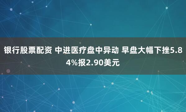 银行股票配资 中进医疗盘中异动 早盘大幅下挫5.84%报2.90美元
