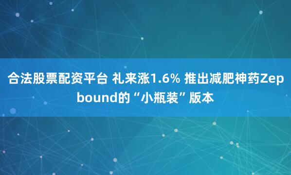 合法股票配资平台 礼来涨1.6% 推出减肥神药Zepbound的“小瓶装”版本