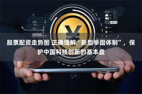 股票配资走势图 正确理解“新型举国体制”，保护中国科技创新的基本盘