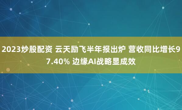 2023炒股配资 云天励飞半年报出炉 营收同比增长97.40% 边缘AI战略显成效