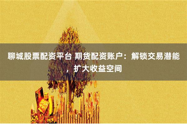 聊城股票配资平台 期货配资账户：解锁交易潜能，扩大收益空间
