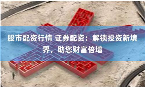 股市配资行情 证券配资：解锁投资新境界，助您财富倍增