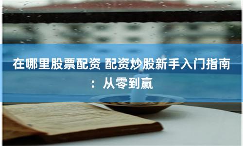 在哪里股票配资 配资炒股新手入门指南：从零到赢
