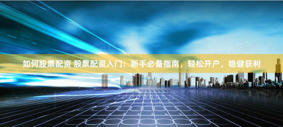 如何股票配资 股票配资入门：新手必备指南，轻松开户，稳健获利