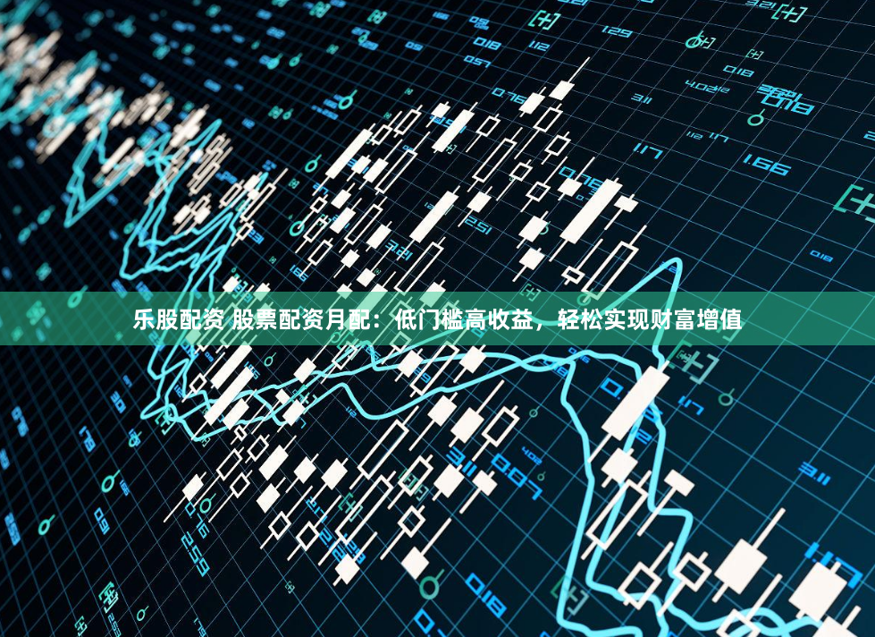 乐股配资 股票配资月配：低门槛高收益，轻松实现财富增值