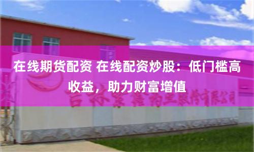 在线期货配资 在线配资炒股：低门槛高收益，助力财富增值