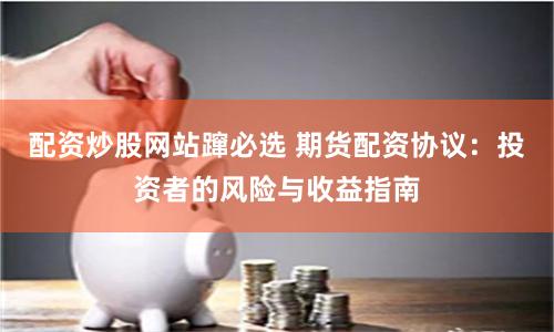 配资炒股网站蹿必选 期货配资协议：投资者的风险与收益指南