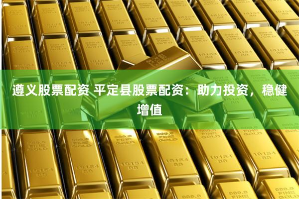 遵义股票配资 平定县股票配资：助力投资，稳健增值