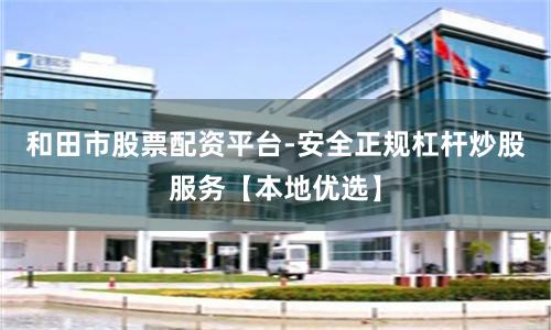 和田市股票配资平台-安全正规杠杆炒股服务【本地优选】