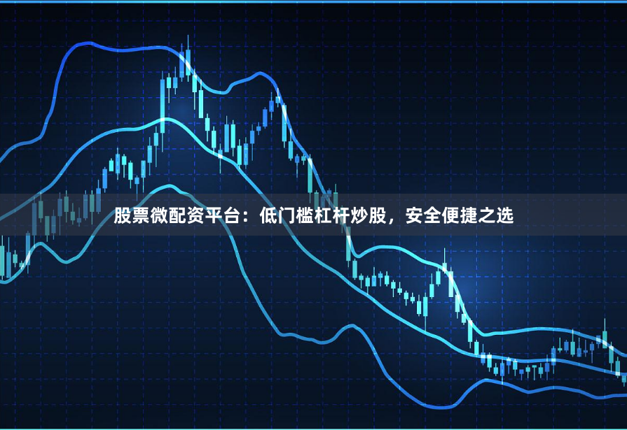 股票微配资平台：低门槛杠杆炒股，安全便捷之选